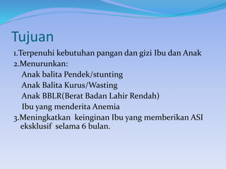 Tujuan
1.Terpenuhi kebutuhan pangan dan gizi Ibu dan Anak
2.Menurunkan:
Anak balita Pendek/stunting
Anak Balita Kurus/Wasting
Anak BBLR(Berat Badan Lahir Rendah)
Ibu yang menderita Anemia
3.Meningkatkan keinginan Ibu yang memberikan ASI
eksklusif selama 6 bulan.
 