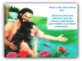Adam a été créé le 6ème jour. 39 heures plus tard, Jéhovah a pris les mesures appropriées pour rétablir ce qu’Adam avait perdu… 