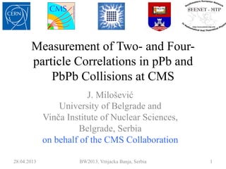 Measurement of Two- and Four-
particle Correlations in pPb and
PbPb Collisions at CMS
J. Milošević
University of Belgrade and
Vinča Institute of Nuclear Sciences,
Belgrade, Serbia
on behalf of the CMS Collaboration
28.04.2013 BW2013, Vrnjacka Banja, Serbia 1
 