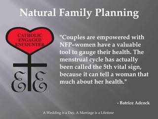 Natural Family Planning

              "Couples are empowered with
              NFP–women have a valuable
              tool to gauge their health. The
              menstrual cycle has actually
              been called the 5th vital sign,
              because it can tell a woman that
              much about her health."


                                                   - Batrice Adcock

    A Wedding is a Day, A Marriage is a Lifetime
 