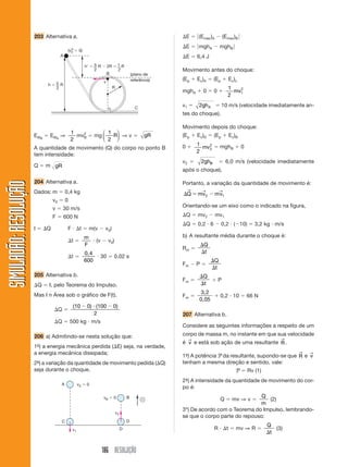 30 
 
( ) 
10 10 
8 4 
v  
t 
162 RESOLUÇÃO 
SIMULADÃO: RESOLUÇÃOSIMULADÃO: RESOLUÇÃO 
22 a) t  0,5 s ⇒ v  
30 0 
0 
 
1,0 1,0 
⇒ 
v1  30 m/s 
t  1,5 s ⇒ v  
40 30 
2 0 10 
10 
10 
 
 
 
, , , 
⇒ v2  10 m/s 
De 0,5 s a 1,0 s, o corpo percorre: x1  30  0,5  15 m 
De 1,0 s a 1,5 s, o corpo percorre: x2  10  0,5  5 m 
Logo, x  15  5  20 m 
b) vm  
 
 
 
 
 
x 
t 
40 0 
2,0 0 
⇒ vm  
40 
t 
⇒ vm  20 m/s 
c) Em t  30, a velocidade é a mesma do intervalo de 
1,0 a 2,0 s, ou seja, 10 m/s. 
23 Alternativa b. 
O deslocamento é dado pela área do retângulo: 
s  b  h  (3  2)  10 
s  10 m 
24 Alternativa b. 
• 0 a 2 s ⇒ v  
10 10 
  
 
2 0 
⇒ v  10 m/s 
• 2 s a 4 s ⇒ v  0 (repouso) 
• 4 s a 8 s   
⇒ v  
 
⇒ v  5 m/s 
• após 8 s ⇒ v  0 (repouso) 
28 Alternativa a. 
Dados: v0  0 
t  5 s 
s  100 m 
s  s0  v0t  
1 
2 
at2 ⇒ s  s0  v0t  
1 
2 
at2 
100  0  
1 
2 
 a  25 
a  8 m/s2 
29 V  4  t ⇒ v0  4 m/s 
a  1 m/s2 
S  s0  v0t  
1 
2 
at2 
S  0  (4)  t  
1 
2 
 1  t2 ⇒ S  4t  
1 
2 
t2 
Para t  8 s, temos: S  4(8)  
1 
2 
 82 
S  32  32  0 
30 Alternativa b. 
v2  v0 
2  2as ⇒ 62  22  2a  8 
36  4  16 a 
a  2 m/s2 
31 Alternativa e. 
Da tabela concluímos que o movimento é uniforme: 
s  vt ⇒ s  2t 
Logo: 
v  2 km/min 
32 Dados: t  4 s 
v  30 m/s 
s  160 m 
Usando as equações do MUV:” 
v  v0  at 
30  v0  a  4 (1) 
v2  v0 
2  2as 
302  v0 
2  2  a 160 (2) 
(1) v0  30  4  a 
(2) 900  (30  4a)2  320  a 
900  900  240  a  16  a2  320  a 
0  16  a2  80  a ⇒ a(16  a  80)  0 
a  0 (não convém) 
16  a  80  0 ⇒ a  
 
80 
16 
 5 m/s2 
v0  30  4(5)  50 m/s 
10 
5 
0 
5 
2 
4 8 
t (s) 
V (m) 
25 Alternativa a. 
Nos três diagramas apresentados, o deslocamento no 
intervalo de tempo b é igual a 
a 
2 
. Assim, as velocida-des 
médias são iguais. 
26 Alternativa c. 
s  
1 
2 
at2 é proporcional ao quadrado do tempo 
27 Alternativa b. 
A aceleração do carro é de: 
a  
 
 
 
 
 
 
 
18 12 
1 
24 18 
1 
30 24 
min min 1min 
 
 6 km/h por minuto 
⎧⎨⎩ 
⎧⎪⎨⎪⎩ 
 
