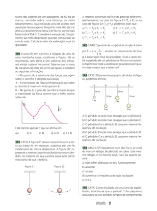 0,8. 
a) 1,20 kg c) 2,40 kg e) 13,2 kg 
b) 1,32 kg d) 12,0 kg 
131 (Uniube-MG) A figura abaixo mostra uma mola 
de massa desprezível e de constante elástica k em 
três situações distintas de equilíbrio estático. 
De acordo com as situações I e II, pode-se afirmar 
que a situação III ocorre somente se 
a) P2  36 N c) P2  18 N 
b) P2  27 N d) P2  45 N 
132 (Fuvest-SP) Uma bolinha pendurada na extre-midade 
de uma mola vertical executa um movimen-to 
oscilatório. Na situação da figura, a mola encon-tra- 
se comprimida e a bolinha está subindo com ve-locidade 
V → 
. Indicando por F → a força da mola e por 
P → 
a força-peso aplicadas na bolinha, o único esque-ma 
que pode representar tais forças na situação des-crita 
acima é: 
a) c) e) 
b) d) 
← 
← 
133 (UFPel-RS) Em um parque de diversões, existe 
um carrossel que gira com velocidade angular cons-tante, 
como mostra a figura. Analisando o movimen-to 
de um dos cavalinhos, visto de cima e de fora do 
a→ 
carrossel, um v→ 
estudante tenta fazer uma figura onde 
apareçam a velocidade , a aceleração e a resul-tante 
das forças que atuam sobre o cavalinho, R → 
. 
Certamente a figura correta é: 
P1 
P2 
 