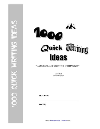 “ A JOURNAL AND CREATIVE WRITING KIT ”
AUTHOR
Stevan Krajnjan
1000QUICKWRITINGIDEAS
TEACHER:
_________________________________________
ROOM:
_________________________________________
- www.TimesaversForTeachers.com -
 