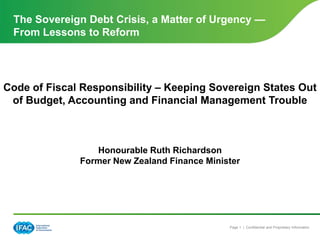 The Sovereign Debt Crisis, a Matter of Urgency —
 From Lessons to Reform




Code of Fiscal Responsibility – Keeping Sovereign States Out
 of Budget, Accounting and Financial Management Trouble



                 Honourable Ruth Richardson
              Former New Zealand Finance Minister




                                              Page 1 | Confidential and Proprietary Information
 