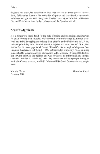 Preface ix
magnetic and weak, the conservation laws applicable to the three types of interac-
tions, Gell-mann’s formula, the properties of quarks and classification into super-
multiplets, the types of weak decays and Cabibbo’s theory, the neutrino oscillations,
Electro–Weak interaction, the heavy bosons and the Standard model.
Acknowledgements
It is a pleasure to thank Javid for the bulk of typing and suggestions and Maryam
for proof reading. I am indebted to Muniba for the line drawings, to Suraiya, Maq-
sood and Zehra for typing and editing. I am grateful to the Universities of UK and
India for permitting me to use their question papers cited in the text to CERN photo
service for the cover page to McGraw-Hill and Co: for a couple of diagrams from
Quantum Mechanics, L.I. Schiff, 1955, to Cambridge University Press for using
some valuable information from Introduction to High Energy Physics, D.H. Perkins
and to Ginn and Co: and Pearson and Co: for access to Differential and Integral
Calculus, William A. Granville, 1911. My thanks are due to Springer-Verlag, in
particular Claus Ascheron, Adelheid Duhm and Elke Sauer for constant encourage-
ment.
Murphy, Texas Ahmad A. Kamal
February 2010
 