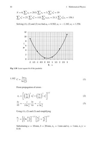 74 1 Mathematical Physics
Residue at exp(πi/4) = limz→exp(πi
4 )

z − exp

πi
4

1
z4 + 1

=
1
4z3
=
1
4
exp

−
3πi
4

Residue at exp(3πi/4) = limz→exp(3πi
4 )

z − exp

3πi
4

1
z4 + 1

=
1
4z3
=
1
4
exp

−
3πi
4

Thus

c
dz
z4 + 1
= 2πi

1
4
exp

−
3πi
4

+
1
4
exp

−
3πi
4

=
π
√
2
Thus
 R
−R
dx
x4 + 1
+

dz
z4 + 1
=
π
√
2
Taking the limit of both sides as R → ∞
limR→∞
 +R
−R
dx
x4 + 1
=
 ∞
−∞
dx
x4 + 1
=
π
√
2
It follows that
 ∞
0
dx
x4 + 1
=
π
2
√
2
Fig. 1.17 Closed contour
consisting of line from −R
to R and the semi-circle Γ
1.3.12 Calculus of Variation
1.89 Let I =
 x1
x0
F(x, y, y	
)dx (1)
Here I =
 x1
x0
0
1 +

dy
dx
2
dx (2)
Now the Euler equation is
∂F
∂y
−
d
dx

∂F
∂y	

= 0 (3)
 