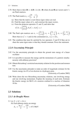 Chapter 2
Quantum Mechanics – I
2.1 Basic Concepts and Formulae
Wave number
ν̃ =
1
λ
(2.1)
1 fm = 10−15
m; 1 Å = 10−10
m; 1 nm = 10−9
m; 1 μm = 10−6
m; c =
197.3 Mev − fm
Photon energy
E = hv (2.2)
Photon momentum
p = hν/c
Photon energy − wavelength conversion
λ(nm) =
1241
E(eν)
(2.3)
de Broglie wavelength
λ = h/p (2.4)
λ(electron) : λ(Å) = (150/V )1/2
(2.5)
λ(neutron) : λ(Å) = 0.286 E−1/2
(E in ev) (2.6)
Atomic units
The Bohr radius 2
/mee2
is frequently used as the unit of length in atomic physics.
In atomic units the energy is measured in multiples of the ionization energy of
hydrogen atom that is mee4
/22
. In these units 2
= 1, e2
= 2 and me = 1
2
in
all equations.
87
 