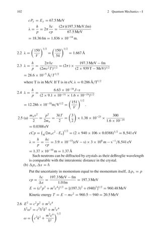 88 2 Quantum Mechanics – I
Natural units
 = c = 1 (2.7)
Mosley’s law (for characteristic X-rays)
√
ν = A(Z − b) (2.8)
where Z is the atomic number, A and b are constants.
For Kα line
λ =
1,200
(Z − 1)2
Å (2.9)
X-rays absorption
I = I0e−μx
(2.10)
Duane–Hunt law (for continuous X-rays)
λc =
c
νmax
=
hc
eV
=
1,240
V
pm (2.11)
where e is the electron charge and V is the P.D through which the electrons have
been accelerated in the X-ray tube.
Doppler effect (Non-relativistic)
ν = ν0(1 + βc cos θ∗
) (2.12)
where ν is the observed frequency, ν0 the frequency of light in the rest frame of
source emitted at angle θ∗
, ν = βc is the source velocity. The inverse transforma-
tion is
ν0 = ν(1 − βc cos θ) (2.13)
Hydrogen atom (Bohr’s model)
Angular momentum
L = n, n = 1, 2, 3 . . . .. (2.14)
Energy of photon emitted from energy level Ei to final level Ef.
hv = Ei − Ef (2.15)
Radius of the nth orbit
rn =
ε0h2
n2
πμe2z
(2.16)
 