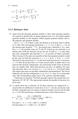 2.1 Basic Concepts and Formulae 89
where μ is the reduced mass given by
μ =
memp
me + mp
(2.17)
and Z = 1 for H-atom.
The radius of the smallest orbit, called the Bohr radius,
a0 = r1 =
ε0h2
πme2
= 0.529 Å (2.18)
Orbital velocity in the nth orbit
vn =
ze2
2εonh
(2.19)
Fine structure constant
α =
v
c
=
e2
2εohc
=
1
137
(2.20)
α is a measure of the electromagnetic interaction
Kinetic Energy of electron
Kn =
1
2
m v2
n =
ze2
8πεorn
(2.21)
Potential energy of electron
Un = −
ze2
4πεorn
(2.22)
Total Energy of electron
En = Kn + Un = −
ze2
8πεorn
= −
mz2
e4
8ε2
oh2n2
=
−13.6
n2
(ev) (2.23)
ν̃if =
1
λif
= R

1
n2
f
−
1
n2
i

(2.24)
Mesic atom
A negatively charged muon or pion when captured by the nucleus forms a bound
system called mesic atom before absorption or decay system.
i. rn ∝ 1/μ; therefore radii are shrunk by a factor of ∼200 for muonic atom
compared to H-atom.
ii. En ∝ μ; therefore energy levels are spaced 200 times greater than those of
H-atom. X-rays are emitted instead of visible light, when the muon cascades
down.
 