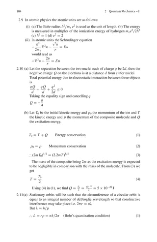 90 2 Quantum Mechanics – I
Table 2.1 Hydrogen spectrum
Series Region First line (Å) Series limit (Å)
1. Lyman Ultraviolet 1,215 911
ν̃ = 1
λ
= R

1
12 − 1
n2
i

; ni=2,3,4...
2. Balmer Visible 6,561 3,645
ν̃ = R

1
22 − 1
n2
i

; ni = 3, 4, 5 . . .
3. Pashen Infrared 18,746 8,201
ν̃ = R

1
32 − 1
n2
i

; ni = 4, 5, 6 . . .
4. Brackett Infrared 40,501 14,580
ν̃ = R

1
42 − 1
n2
i

; ni = 5, 6, 7 . . .
5. Pfund Far infra-red 74,558 22,782
ν̃ = R

1
52 − 1
n2
i

; ni = 6, 7, 8 . . .
Positronium
A system of e+
−e−
is called positronium, the reduced mass, μ = 0.5me. Therefore,
the radii are expanded but energy levels are reduced by a factor of 2, compared to
the H-atom, and the entire spectrum is shifted toward the longer wavelength.
Uncertainty principle (Heisenberg)
ΔxΔpx   (2.25a)
ΔEΔt   (2.25b)
LzΔΦ   (2.25c)
Restricted uncertainty principle
ΔxΔpx  /2 (2.26)
Bohr magneton
μB =
e
2m
(2.27)
Zeeman effect
The splitting of spectrum lines in a magnetic field is known as Zeeman effect.
Normal Zeeman effect (Strong magnetic field)
Each term is split up into 2J + 1 terms by the magnetic field. When observed trans-
versely (magnetic field at right angle to the light path), the lines are observed to
be split up into three, the middle line linearly polarized parallel to the field, and
the outside lines at right angles to the field; but when observed longitudinally (field
 