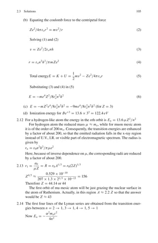 2.1 Basic Concepts and Formulae 91
parallel to the light path), they are split into two, which are circularly polarized in
the opposite directions.
The selection rule is Δm = 0, ±1, where m is the magnetic quantum number.
We thus get a simple triplet or doublet. In the former they are equally spaced.
Anamolous Zeeman effect
For not too strong field, one observes splitting into more than three components,
unequally spaced. The additional magnetic energy is given by
Emag = −
eBmg
2μc
(2.28)
where g is Lande’s g-factor. The undisturbed term again splits up into 2J+1 equidis-
tant terms but the lines will not be equidistant because the g-factor for the upper and
lower levels would be different.
g = 1 +
j( j + 1) + s(s + 1) − l(l + 1)
2 j( j + 1)
(2.29)
Degeneracy of H-atom energy levels
The degeneracy = 2
n−1
l=0
(2l + 1) = 2n2
(2.30)
where n is the principal quantum number.
Broadening of spectral lines
The observed spectral lines are not perfectly sharp. The broadening is due to
(i) Natural width explained by the uncertainty principle for time and energy.
(ii) Thermal motion of atoms.
(iii) Molecular collisions.
Spectroscopic notation
2S+1
LJ ,where S is the total electron spin, L is the orbital angular momentum, and
J the total angular momentum.
Stern–Gerlah experiment
In this experiment a collimated beam of neutral atoms emerging from a hot oven is
sent through an inhomogeneous magnetic field. The beam is split up into 2J + 1
components. The experiment affords the determination of the spin of the atoms.
 