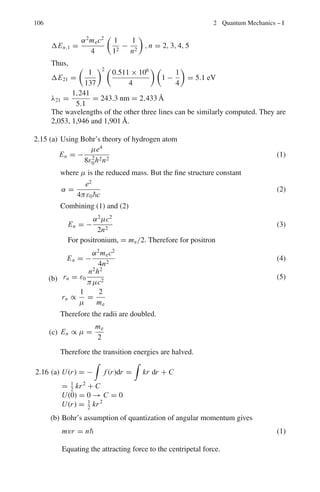 92 2 Quantum Mechanics – I
2.2 Problems
2.2.1 de Broglie Waves
2.1 (a) Write down the equation relating the energy E of a photon to its frequency
f . Hence determine the equation relating the energy E of a photon to its
wavelength.
(b) A π0
meson at rest decays into two photons of equal energy. What is the
wavelength (in m) of the photons? (The mass of the π0
is 135 MeV/c)
[University of London 2006]
2.2 Calculate the wavelength in nm of electrons which have been accelerated from
rest through a potential difference of 54 V.
[University of London 2006]
2.3 Show that the deBroglie wavelength for neutrons is given by λ = 0.286 Å/
√
E,
where E is in electron-volts.
[Adapted from the University of New Castle upon Tyne 1966]
2.4 Show that if an electron is accelerated through V volts then the deBroglie wave-
length in angstroms is given by λ =
150
V
1/2
2.5 A thermal neutron has a speed v at temperature T = 300 K and kinetic energy
mnv2
2
= 3kT
2
. Calculate its deBroglie wavelength. State whether a beam of these
neutrons could be diffracted by a crystal, and why?
(b) Use Heisenberg’s Uncertainty principle to estimate the kinetic energy (in
MeV) of a nucleon bound within a nucleus of radius 10−15
m.
2.6 The relation for total energy (E) and momentum (p) for a relativistic particle
is E2
= c2
p2
+ m2
c4
, where m is the rest mass and c is the velocity of light.
Using the relativistic relations E = ω and p = k, where ω is the angular
frequency and k is the wave number, show that the product of group velocity
(vg) and the phase velocity (vp) is equal to c2
, that is vpvg = c2
2.2.2 Hydrogen Atom
2.7 In the Bohr model of the hydrogen-like atom of atomic number Z the atomic
energy levels of a single-electron are quantized with values given by
En =
Z2
mee4
8ε2
0h2n2
where m is the mass of the electron, e is the electronic charge and n is an
integer greater than zero (principal quantum number)
 