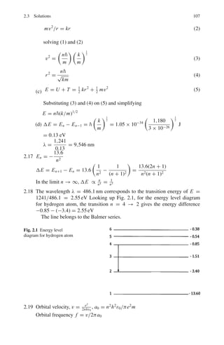 2.2 Problems 93
What additional quantum numbers are needed to specify fully an atomic quan-
tum state and what physical quantities do they quantify? List the allowed quan-
tum numbers for n = 1 and n = 2 and specify fully the electronic quantum
numbers for the ground state of the Carbon atom (atomic number Z = 6)
[Adapted from University of London 2002]
2.8 Estimate the total ground state energy in eV of the system obtained if all the
electrons in the Carbon atom were replaced by π−
particles. (You are given
that the ground state energy of the hydrogen atom is −13.6 eV and that the π−
is a particle with charge −1, spin 0 and mass 270 me
[University of London]
2.9 What are atomic units? In this system what are the units of (a) length (b) energy
(c) 2
(d) e2
(e) me ? (f) Write down Schrodinger’s equation for H-atom in
atomic units
2.10 (a) Two positive nuclei each having a charge q approach each other and elec-
trons concentrate between the nuclei to create a bond. Assume that the
electrons can be represented by a single point charge at the mid-point
between the nuclei. Calculate the magnitude this charge must have to
ensure that the potential energy is negative.
(b) A positive ion of kinetic energy 1 × 10−19
J collides with a stationary
molecule of the same mass and forms a single excited composite molecule.
Assuming the initial internal energies of the ion and neutral molecule were
zero, calculate the internal energy of the molecule.
[Adapted from University of Wales, Aberystwyth 2008]
2.11 (a) By using the deBroglie relation, derive the Bohr condition mvr = n for
the angular momentum of an electron in a hydrogen atom.
(b) Use this expression to show that the allowed electron energy states in
hydrogen atom can be written
En = −
me4
8ε2
0h2n2
(c) How would this expression be modified for the case of a triply ionized
beryllium atom Be(Z = 4)?
(d) Calculate the ionization energy in eV of Be+3
(ionization energy of hydro-
gen = 13.6 eV)
[Adapted from the University of Wales, Aberystwyth 2007]
2.12 When a negatively charged muon (mass 207 me is captured in a Bohr’s orbit
of high principal quantum number (n) to form a mesic atom, it cascades
down to lower orbits emitting X-rays and the radii of the mesic atom are
shrunk by a factor of about 200 compared with the corresponding Bohr’s atom.
Explain.
2.13 In which mu-mesic atom would the orbit with n = 1 just touch the nuclear
surface. Take Z = A/2 and R = 1.3 A1/3
fm.
 