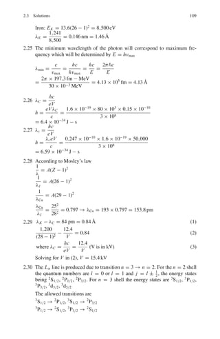 2.2 Problems 95
2.21 A spectral line of atomic hydrogen has its wave number equal to the difference
between the two lines of Balmer series, 486.1 nm and 410.2 nm. To which
series does the spectral line belong?
2.2.3 X-rays
2.22 (a) The L → K transition of an X-ray tube containing a molybdenum (Z = 42)
target occurs at a wavelength of 0.0724 nm. Use this information to estimate
the screening parameter of the K-shell electrons in molybdenum.
[Osmania University]
2.23 Calculate the wavelength of the Mo(Z = 42)Kα X-ray line given that the
ionization energy of hydrogen is 13.6 eV
[Adapted from the University of London, Royal Holloway 2002]
2.24 In a block of Cobalt/iron alloy, it is suspected that the Cobalt (Z = 27) is
very poorly mixed with the iron (Z = 26). Given that the ionization energy
of hydrogen is 13.6 eV predict the energies of the K absorption edges of the
constituents of the alloy.
[University of London, Royal Holloway 2002]
2.25 Calculate the minimum wavelength of the radiation emitted by an X-ray tube
operated at 30 kV.
[Adapted from the University of London, Royal Holloway 2005]
2.26 If the minimum wavelength from an 80 kV X-ray tube is 0.15 × 10−10
m,
deduce a value for Planck’s constant.
[Adapted from the University of New Castle upon Tyne 1964]
2.27 If the minimum wavelength recorded in the continuous X-ray spectrum from
a 50 kV tube is 0.247 Å, calculate the value of Plank’s constant.
[Adapted from the University of Durham 1963]
2.28 The wavelength of the Kα line in iron (Z = 26) is known to be 193 pm. Then
what would be the wavelength of the Kα line in copper (Z = 29)?
2.29 An X-ray tube has nickel as target. If the wavelength difference between the
Kα line and the short wave cut-off wavelength of the continuous X-ray spec-
trum is equal to 84 pm, what is the voltage applied to the tube?
2.30 Consider the transitions in heavy atoms which give rise to Lα line in X-ray
spectra. How many allowed transitions are possible under the selection rule
Δl = ±1, Δ j = 0, ±1.
2.31 When the voltage applied to an X-ray tube increases from 10 to 20 kV the
wavelength difference between the Kα line and the short wave cut-off of the
continous X-ray spectrum increases by a factor of 3.0. Identify the target mate-
rial.
2.32 How many elements have the Kα lines between 241 and 180 pm?
 