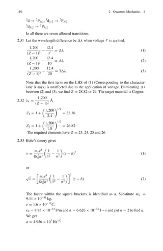 96 2 Quantum Mechanics – I
2.33 Moseley’s law for characteristic x-rays is of the form
√
v = a(z−b). Calculate
the value of a for Kα
2.34 The Kα line has a wavelength λ for an element with atomic number Z = 19.
What is the atomic number of an element which has a wavelength λ/4 for the
Kα line?
2.2.4 Spin and μ and Quantum Numbers – Stern–Gerlah’s
Experiment
2.35 Evidence for the electron spin was provided by the Sterrn–Gerlah experiment.
Sketch and briefly describe the key features of the experiment. Explain what
was observed and how this observation may be interpreted in terms of electron
spin.
[Adapted from University of London 2006]
2.36 (i) Write down the allowed values of the total angular momentum quantum
number j, for an atom with spin s and l, respectively (ii) Write down the
quantum numbers for the states described as 2
S1/2, 3
D2 and 5
P3 (iii) Determine
if any of these states are impossible, and if so explain why.
[Adapted from the University of London, Royal Holloway 2003]
2.37 (a) show that an electron in a classical circular orbit of angular momentum
L around a nucleus has magnetic dipole moment given by μ = −e L/2me
(b) State the quantum mechanical values for the magnitude and the z-compo-
nent of the magnetic moment of the hydrogen atom associated with (i) electron
orbital angular momentum (ii) electron spin
[Adapted from the University of London, Royal Holloway 2004]
2.38 In a Stern-Gerlach experiment a collimated beam of hydrogen atoms emitted
from an oven at a temperature of 600 K, passes between the poles of a magnet
for a distance of 0.6 m before being detected at a photographic plate a further
1.0 m away. Derive the expression for the observed mean beam separation, and
determine its value given that the magnetic field gradient is 20 Tm−1
(Assume
the atoms to be in the ground state and their mean kinetic energy to be 2 kT;
Bohr magneton μB = 9.27 × 10−24
J T−1
[Adapted from the University of London, Royal Holloway 2004]
2.39 State the ground state electron configuration and magnetic dipole moment of
hydrogen (Z = 1) and sodium (Z = 11)
2.40 In a Stern–Gerlah experiment a collimated beam of sodium atoms, emit-
ted from an oven at a temperature of 400 K, passes between the poles of
a magnet for a distance of 1.00 m before being detected on a screen a fur-
ther 0.5 m away. The mean deflection detected was 0.14◦
. Assuming that
the magnetic field gradient was 6.0 T m−1
and that the atoms were in the
 