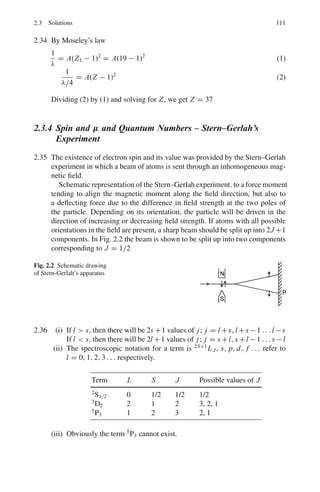 2.2 Problems 97
ground state and their mean kinetic energy was 2kT, estimate the magnetic
moment.
[Adapted from the University of London, Royal Holloway and Bedford New
College, 2005]
2.41 If the electronic structure of an element is 1s2
2s2
2p6
3s2
3p6
3d10
4s2
4p5
,
why can it not be (a) a transition element (b) a rare-earth element?
[Adopted from the University of Manchester 1958]
2.42 In a Stern–Gerlach experiment the magnetic field gradient is 5.0 V s m−2
mm−1
,
with pole pieces 7 cm long. A narrow beam of silver atoms from an oven at
1, 250 K passes through the magnetic field. Calculate the separation of the
beams as they emerge from the magnetic field, pointing out the assumptions
you have made (Take μ = 9.27 × 10−24
JT−1
]
[Adapted from the University of Durham 1962]
2.43 (a) The magnetic moment of silver atom is only 1 Bohr magneton although it
has 47 electrons? Explain.
(b) Ignoring the nuclear effects, what is the magnetic moment of an atom in
the 3p0 state?
(c) In a Stern–Gerlah experiment, a collimated beam of neutral atoms is split
up into 7 equally spaced lines. What is the total angular momentum of the
atom?
(d) what is the ratio of intensities of spectral lines in hydrogen spectrum for
the transitions
22
p1/2 → 12
s1/2 and 22
p3/2 → 12
s1/2?
2.44 Obtain an expression for the Bohr magneton.
2.2.5 Spectroscopy
2.45 (a) Given the allowed values of the quantum numbers n,l, m and ms of an
electron in a hydrogen atom (b) What are the allowed numerical values of
l and m for the n = 3 level? (c) Hence show that this level can accept 18
electrons.
[Adopted from University of London 2006]
2.46 State, with reasons, which of the following transitions are forbidden for elec-
tric dipole transitions
3
D1 → 2
F3
2
P3/2 → 2
S1/2
2
P1/2 → 2
S1/2
3
D2 → 3
S1
 