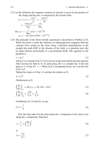 98 2 Quantum Mechanics – I
2.47 The 9
Be+
ion has a nucleus with spin I = 3/2. What values are possible for
the hyperfine quantum number F for the 2
S1/2 electronic level?
[Aligarh University]
2.48 Obtain an expression for the Doppler linewidth for a spectral line of wave-
length λ emitted by an atom of mass m at a temperature T
2.49 For the 2P3/2 → 2S1/2 transition of an alkali atom, sketch the splitting of the
energy levels and the resulting Zeeman spectrum for atoms in a weak exter-
nal magnetic field (Express your results in terms of the frequency v0 of the
transition, in the absence of an applied magnetic field)

The Lande g-factor is given by g = 1 +
j( j + 1) + s(s + 1) − l(l + 1)
2 j( j + 1)

[Adapted from the University of London Holloway 2002]
2.50 The spacings of adjacent energy levels of increasing energy in a calcium triplet
are 30 × 10−4
and 60 × 10−4
eV. What are the quantum numbers of the three
levels? Write down the levels using the appropriate spectroscopic notation.
[Adapted from the University of London, Royal Holloway 2003]
2.51 An atomic transition line with wavelength 350 nm is observed to be split into
three components, in a spectrum of light from a sun spot. Adjacent compo-
nents are separated by 1.7 pm. Determine the strength of the magnetic field in
the sun spot. μB = 9.17 × 10−24
J T−1
[Adapted from the University of London, Royal Holloway 2003]
2.52 Calculate the energy spacing between the components of the ground state
energy level of hydrogen when split by a magnetic field of 1.0 T. What fre-
quency of electromagnetic radiation could cause a transition between these
levels? What is the specific name given to this effect.
[Adapted from the University of London, Royal Holloway 2003]
2.53 Consider the transition 2P1/2 → 2S1/2, for sodium in the magnetic field of
1.0 T, given that the energy splitting ΔE = gμB Bm j , where μB is the Bohr
magneton. Draw the sketch.
[Adapted from the University of London, Royal Holloway 2004]
2.54 To excite the mercury line 5,461 Å an excitation potential of 7.69 V is required.
If the deepest term in the mercury spectrum lies at 84,181 cm−1
, calculate the
numerical values of the two energy levels involved in the emission of 5,461 Å.
[The University of Durham 1963]
2.55 The mean time for a spontaneous 2p → 1s transition is 1.6 × 10−9
s while
the mean time for a spontaneous 2s → 1s transition is as long as 0.14 s.
Explain.
 