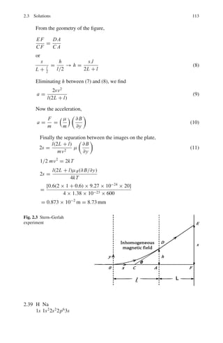 2.2 Problems 99
2.56 In the Helium-Neon laser (three-level laser), the energy spacing between the
upper and lower levels E2 − E1 = 2.26 in the neon atom. If the optical pump-
ing operation stops, at what temperature would the ratio of the population of
upper level E2 and the lower level E1, be 1/10?
2.2.6 Molecules
2.57 What are the two modes of motion of a diatomic molecule about its centre of
mass? Explain briefly the origin of the discrete energy level spectrum associ-
ated with one of these modes.
[University of London 2003]
2.58 Rotational spectral lines are examined in the HD (hydrogen–deuterium)
molecule. If the internuclear distance is 0.075 nm, estimate the wavelength
of radiation arising from the lowest levels.
2.59 Historically, the study of alternate intensities of spectral lines in the rotational
spectra of homonuclear molecules such as N2 was crucial in deciding the
correct model for the atom (neutrons and protons constituting the nucleus
surrounded by electrons outside, rather than the proton–electron hypothesis
for the Thomas model). Explain.
2.60 The force constant for the carbon monoxide molecule is 1,908 N m−1
. At
1,000 K what is the probability that the molecule will be found in the lowest
excited state?
2.61 At a given temperature the rotational states of molecules are distributed
according to the Boltzmann distribution. Of the hydrogen molecules in the
ground state estimate the ratio of the number in the ground rotational state to
the number in the first excited rotational state at 300 K. Take the interatomic
distance as 1.06 Å.
2.62 Estimate the wavelength of radiation emitted from adjacent vibration energy
levels of NO molecule. Assume the force constant k = 1,550 N m−1
. In which
region of electromagnetic spectrum does the radiation fall?
2.63 Carbon monoxide (CO) absorbs energy at 1.153×1,011 Hz, due to a transition
between the l = 0 and l = 1 rotational states.
(i) What is the corresponding wavelength? In which part of the electro-
magnetic spectrum does this lie?
(ii) What is the energy (in eV)?
(iii) Calculate the reduced mass μ. (C = 12 times, and O = 16 times the
unified atomic mass constant.)
(iv) Given that the rotational energy E = l(l+1)2
2μr2 , find the interatomic distance
r for this molecule.
2.64 Consider the hydrogen molecule H2 as a rigid rotor with distance of separation
of H-atoms r = 1.0 Å. Compute the energy of J = 2 rotational level.
 