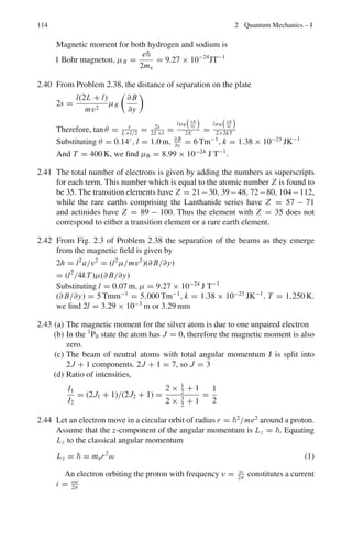 100 2 Quantum Mechanics – I
2.65 The J = 0 → J = 1 rotational absorption line occurs at wavelength 0.0026
in C12
O16
and at 0.00272 m in Cx
O16
. Find the mass number of the unknown
Carbon isotope.
2.66 Assuming that the H2
molecule behaves like a harmonic oscillator with force
constant of 573 N/m. Calculate the vibrational quantum number for which the
molecule would dissociate at 4.5 eV.
2.2.7 Commutators
2.67 (a) Show that eipα/
x e−ipα/
= x + α
(b) If A and B are Hermitian, find the condition that the product AB will be
Hermitian
2.68 (a) If A is Hermitian, show that ei A
is unitary
(b) What operator may be used to distinguish between
(a) eikx
and e−ikx
(b) sin ax and cos ax?
2.69 (a) Show that exp (iσ xθ) = cos θ + iσ x sin θ
(b) Show that
 d
dx
†
= − d
dx
2.70 Show that
(a) [x, px ] = [y, py] = [z, pz] = i
(b) [x2
, px ] = 2ix
2.71 Show that a hermitian operator is always linear.
2.72 Show that the momentum operator is hermitian
2.73 The operators P and Q commute and they are represented by the matrices

1 2
2 1

and

3 2
2 3

. Find the eigen vectors of P and Q. What do you notice
about these eigen vectors, which verify a necessary condition for commuting
operators?
2.74 An operator Â is defined as Â = αx̂ + iβ p̂, where α , β are real numbers
(a) Find the Hermitian adjoint operator Â†
(b) Calculate the commutators [Â, x̂], [Â, Â] and [Â, P̂]
2.75 A real operator A satisfies the lowest order equation.
A2
− 4A + 3 = 0
(a) Find the eigen values of A (b) Find the eigen states of A (c) Show that A
is an observable.
2.76 Show that (a) [x, H] = ip
μ
(b) [[x, H], x] = 2
μ
where H is the Hamiltonian.
2.77 Show that for any two operators A and B,
[A2
, B] = A[A, B] + [A, B]A
 