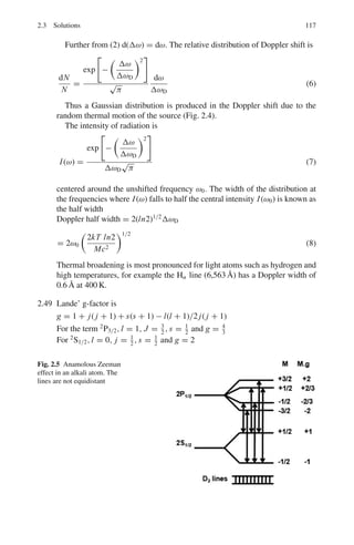 2.3 Solutions 103
νp =
ω
k
=

c2
k2
+
m2
c4
2
1/2
/k
νg =
dω
dk
= kc2

c2
k2
+
m2
c4
2
−1/2
∴ νpνg = c2
2.3.2 Hydrogen Atom
2.7 Apart from the principle quantum number n, three other quantum numbers
are required to specify fully an atomic quantum state viz l, the orbital angular
quantum number, ml the magnetic orbital angular quantum number, and ms
the magnetic spin quantum number.
For n = 1,l = 0, if there is only one electron as in H-atom, then it will be
in 1s orbit. The total angular momentum J = l ± 1/2, so that J = 1/2. In
the spectroscopic notation, 2s+1
LJ , the ground state is therefore a 2
S1/2 state.
For n = 2, the possible states are 2
S and 2
P. if there are two electrons as in
helium atom, both the electrons can go into the K-shell (n = 1) only when
they have antiparallel spin direction (↑↓ ) on account of Pauli’s principle.
This is because if the spins were parallel, all the four quantum numbers would
be the same for both the electrons (n = 1,l = 0, ml = 0, ms = +1/2).
Therefore in the ground state S = 0, and since both electrons are 1s electrons,
L = 0. Thus the ground state is a S state (closed shell). A triplet state is not
given by this electron configuration. An excited state results when an electron
goes to a higher orbit. Then both electrons can have, in addition, the same
spin direction, that is we can have S = 1 as well as S = 0 Excited triplet
and singlet spin states are possible (orthohelium and parahelium). The lowest
triplet has the electron configuration 1s 2s, it is a 3
s1, state. It is a metastable
state. The corresponding singlet state is 21
S0, and lies somewhat higher.
Carbon has six electrons. The Pauli principle requires the ground state con-
figuration 1S2
2S2
2P2
. The superscripts indicate the number of electrons in a
given state.
2.8 A carbon atom has 6 electrons. If all these electrons are replaced by π−
mesons then two differences would arise (i) As π−
mesons are bosons (spin
0) Pauli’s principle does not operate so that all of them can be in the K-shell
(n = 1) (ii) The total energy is enhanced because of the reduced mass μ.
μ =
mcmπ
mc + mπ
=
(12 × 1,840)(270)
[(12 × 1,840) + (270)]
= 266.7 me
For each π−
, E = −13.6 × 266.7 = 3,628 eV
For the 6 pions, E = 3,628 × 6 = 21,766 eV
 