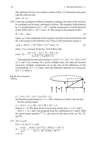 104 2 Quantum Mechanics – I
2.9 In atomic physics the atomic units are as follows:
(i) (a) The Bohr radius 2
/me e2
is used as the unit of length. (b) The energy
is measured in multiples of the ionization energy of hydrogen mee2
/22
(c) 2
= 1 (d) e2
= 2
(ii) In atomic units the Schrodinger equation
−
2
2me
∇2
u −
e2
u
r
= Eu
would read as
−∇2
u −
2u
r
= Eu
2.10 (a) Let the separation between the two nuclei each of charge q be 2d, then the
negative charge Q on the electrons is at a distance d from either nuclei
Total potential energy due to electrostatic interaction between three objects
is
qQ
d
+
qQ
d
+
q2
2d
≤ 0
Taking the equality sign and cancelling q
Q = −
q
4
(b) Let T0 be the initial kinetic energy and p0 the momentum of the ion and T
the kinetic energy and p the momentum of the composite molecule and Q
the excitation energy.
T0 = T + Q Energy conservation (1)
p0 = p Momentum conservation (2)
∴ (2mT0)1/2
= (2.2mT )1/2
(3)
The mass of the composite being 2m as the excitation energy is expected
to be negligible in comparison with the mass of the molecule. From (3) we
get
T =
T0
2
(4)
Using (4) in (1), we find Q = T0
2
= 10−19
2
= 5 × 10−20
J
2.11(a) Stationary orbits will be such that the circumference of a circular orbit is
equal to an integral number of deBroglie wavelength so that constructive
interference may take place i.e. 2πr = nλ
But λ = h/p
∴ L = rp = nh/2π (Bohr’s quantization condition) (1)
 