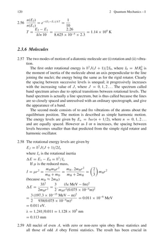 106 2 Quantum Mechanics – I
ΔEn,1 =
α2
mec2
4

1
12
−
1
n2

, n = 2, 3, 4, 5
Thus,
ΔE21 =

1
137
2 
0.511 × 106
4
 
1 −
1
4

= 5.1 eV
λ21 =
1,241
5.1
= 243.3 nm = 2,433 Å
The wavelengths of the other three lines can be similarly computed. They are
2,053, 1,946 and 1,901 Å.
2.15 (a) Using Bohr’s theory of hydrogen atom
En = −
μe4
8ε2
0h2n2
(1)
where μ is the reduced mass. But the fine structure constant
α =
e2
4πε0c
(2)
Combining (1) and (2)
En = −
α2
μc2
2n2
(3)
For positronium, = me/2. Therefore for positron
En = −
α2
mec2
4n2
(4)
(b) rn = ε0
n2
h2
πμc2
(5)
rn ∝
1
μ
=
2
me
Therefore the radii are doubled.
(c) En ∝ μ =
me
2
Therefore the transition energies are halved.
2.16 (a) U(r) = −

f (r)dr =

kr dr + C
= 1
2
kr2
+ C
U(0) = 0 → C = 0
U(r) = 1
2
kr2
(b) Bohr’s assumption of quantization of angular momentum gives
mvr = n (1)
Equating the attracting force to the centripetal force.
 
