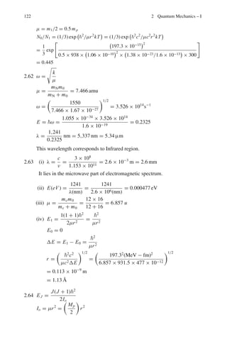 108 2 Quantum Mechanics – I
f = me4
/4n3
h3
ε2
0
ν =
me4
8ε2
0h3

1
n2
f
−
1
n2
i

=
me4
8ε2
0h3

(ni − nf)(ni + nf)
n2
i n2
f

If both ni and nf are large, and if we let
ni = nf + 1, ν ≈
me4
8ε2
0h3

2
n3
i

= f
2.20 Energy difference for the transitions in the two series ΔE11 − ΔE32 =
1,241/16.58 = 74.85 eV
13.6Z2

1
12
−
1
22

−

1
22
−
1
32

= 74.85
Solving for Z, we get Z = 3.
The ion is Li++
2.21 Note that wave number is proportional to energy. The wavelength 486.1 nm
in the Balmer series to the energy difference of 2.55 eV, and is due to the
transition between n = 4(E4 = −0.85 eV) and n = 2(E2 = −3.4 eV).
ΔE42 = −0.85 − (−3.4) = 2.55 eV. The wavelength 410.2 nm in the
Balmer series corresponds to the energy difference of 3.0 eV and is due to
the transition between n = 6(E6 = −0.38 eV) and n = 2(E2 = −3.4 eV).
ΔE62 = −0.38 − (−3.4) = 3.02 eV
Thus ΔE62 − ΔE42 = 3.02 − 2.55 = 0.47 eV
The difference of 0.47 eV is also equal to difference in E6 = −0.38 eV
(n = 6) and E4 = −0.85 eV (n = 4). Thus the line arising from the transition
n = 6 → n = 4, must belong to Bracket series.
Note that in the above analysis we have used the well known law of spec-
troscopy, ṽmn − ṽkn = ṽmk
2.3.3 X-rays
2.22 The wavelength λLK = 0.0724 nm corresponds to the energy
Eγ = 1,241/λLK = 1,241/0.0724 = 17,141 eV
Now 17,141 = 13.6 × 3
4
(Z − σ)2
The factor 3/4 is due to the L → K transition. Substituting Z = 42, and
solving for σ we obtain σ = 1.0
2.23 Eγ = 13.6 × 3(Z − σ)2
/4 = 13.6 × 3(42 − 1)2
/4 = 17,146.2 eV.
λLK = 1,241/17,146.2 = 0.07238 nm
= 0.7238 Å
2.24 Cobalt: EK = 13.6(Z − σ)2
= 13.6(27 − 1)2
= 9,193.6 eV
λK =
1,241
9,193.6
nm = 0.135 nm = 1.35 Å
 