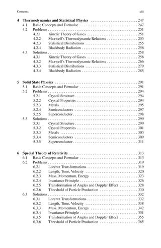 Contents xiii
4 Thermodynamics and Statistical Physics . . . . . . . . . . . . . . . . . . . . . . . . . . 247
4.1 Basic Concepts and Formulae . . . . . . . . . . . . . . . . . . . . . . . . . . . . . . . . 247
4.2 Problems . . . . . . . . . . . . . . . . . . . . . . . . . . . . . . . . . . . . . . . . . . . . . . . . . . 251
4.2.1 Kinetic Theory of Gases . . . . . . . . . . . . . . . . . . . . . . . . . . . . 251
4.2.2 Maxwell’s Thermodynamic Relations . . . . . . . . . . . . . . . . . 253
4.2.3 Statistical Distributions . . . . . . . . . . . . . . . . . . . . . . . . . . . . . 255
4.2.4 Blackbody Radiation . . . . . . . . . . . . . . . . . . . . . . . . . . . . . . . 256
4.3 Solutions . . . . . . . . . . . . . . . . . . . . . . . . . . . . . . . . . . . . . . . . . . . . . . . . . . 258
4.3.1 Kinetic Theory of Gases . . . . . . . . . . . . . . . . . . . . . . . . . . . . 258
4.3.2 Maxwell’s Thermodynamic Relations . . . . . . . . . . . . . . . . . 266
4.3.3 Statistical Distributions . . . . . . . . . . . . . . . . . . . . . . . . . . . . . 279
4.3.4 Blackbody Radiation . . . . . . . . . . . . . . . . . . . . . . . . . . . . . . . 285
5 Solid State Physics . . . . . . . . . . . . . . . . . . . . . . . . . . . . . . . . . . . . . . . . . . . . . . 291
5.1 Basic Concepts and Formulae . . . . . . . . . . . . . . . . . . . . . . . . . . . . . . . . 291
5.2 Problems . . . . . . . . . . . . . . . . . . . . . . . . . . . . . . . . . . . . . . . . . . . . . . . . . . 294
5.2.1 Crystal Structure . . . . . . . . . . . . . . . . . . . . . . . . . . . . . . . . . . . 294
5.2.2 Crystal Properties . . . . . . . . . . . . . . . . . . . . . . . . . . . . . . . . . . 294
5.2.3 Metals . . . . . . . . . . . . . . . . . . . . . . . . . . . . . . . . . . . . . . . . . . . 295
5.2.4 Semiconductors . . . . . . . . . . . . . . . . . . . . . . . . . . . . . . . . . . . 297
5.2.5 Superconductor . . . . . . . . . . . . . . . . . . . . . . . . . . . . . . . . . . . . 298
5.3 Solutions . . . . . . . . . . . . . . . . . . . . . . . . . . . . . . . . . . . . . . . . . . . . . . . . . . 299
5.3.1 Crystal Structure . . . . . . . . . . . . . . . . . . . . . . . . . . . . . . . . . . . 299
5.3.2 Crystal Properties . . . . . . . . . . . . . . . . . . . . . . . . . . . . . . . . . . 301
5.3.3 Metals . . . . . . . . . . . . . . . . . . . . . . . . . . . . . . . . . . . . . . . . . . . 303
5.3.4 Semiconductors . . . . . . . . . . . . . . . . . . . . . . . . . . . . . . . . . . . 309
5.3.5 Superconductor . . . . . . . . . . . . . . . . . . . . . . . . . . . . . . . . . . . . 311
6 Special Theory of Relativity . . . . . . . . . . . . . . . . . . . . . . . . . . . . . . . . . . . . . . 313
6.1 Basic Concepts and Formulae . . . . . . . . . . . . . . . . . . . . . . . . . . . . . . . . 313
6.2 Problems . . . . . . . . . . . . . . . . . . . . . . . . . . . . . . . . . . . . . . . . . . . . . . . . . . 319
6.2.1 Lorentz Transformations . . . . . . . . . . . . . . . . . . . . . . . . . . . . 319
6.2.2 Length, Time, Velocity . . . . . . . . . . . . . . . . . . . . . . . . . . . . . 320
6.2.3 Mass, Momentum, Energy . . . . . . . . . . . . . . . . . . . . . . . . . . 323
6.2.4 Invariance Principle . . . . . . . . . . . . . . . . . . . . . . . . . . . . . . . . 326
6.2.5 Transformation of Angles and Doppler Effect . . . . . . . . . . 328
6.2.6 Threshold of Particle Production . . . . . . . . . . . . . . . . . . . . . 330
6.3 Solutions . . . . . . . . . . . . . . . . . . . . . . . . . . . . . . . . . . . . . . . . . . . . . . . . . . 332
6.3.1 Lorentz Transformations . . . . . . . . . . . . . . . . . . . . . . . . . . . . 332
6.3.2 Length, Time, Velocity . . . . . . . . . . . . . . . . . . . . . . . . . . . . . 338
6.3.3 Mass, Momentum, Energy . . . . . . . . . . . . . . . . . . . . . . . . . . 342
6.3.4 Invariance Principle . . . . . . . . . . . . . . . . . . . . . . . . . . . . . . . . 351
6.3.5 Transformation of Angles and Doppler Effect . . . . . . . . . . 355
6.3.6 Threshold of Particle Production . . . . . . . . . . . . . . . . . . . . . 365
 