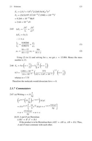 2.3 Solutions 109
Iron: EK = 13.6(26 − 1)2
= 8,500 eV
λK =
1,241
8,500
= 0.146 nm = 1.46 Å
2.25 The minimum wavelength of the photon will correspond to maximum fre-
quency which will be determined by E = hvmax
λmin =
c
vmax
=
hc
hvmax
=
hc
E
=
2πc
E
=
2π × 197.3 fm − MeV
30 × 10−3 MeV
= 4.13 × 105
fm = 4.13 Å
2.26 λC =
hc
eV
h =
eV λC
c
=
1.6 × 10−19
× 80 × 103
× 0.15 × 10−10
3 × 108
= 6.4 × 10−34
J − s
2.27 λc =
hc
eV
h =
λceV
c
=
0.247 × 10−10
× 1.6 × 10−19
× 50,000
3 × 108
= 6.59 × 10−34
J − s
2.28 According to Mosley’s law
1
λ
= A(Z − 1)2
1
λI
= A(26 − 1)2
1
λCu
= A(29 − 1)2
λCu
λI
=
252
282
= 0.797 → λCu = 193 × 0.797 = 153.8 pm
2.29 λK − λC = 84 pm = 0.84 Å (1)
1,200
(28 − 1)2
−
12.4
V
= 0.84 (2)
where λC =
hc
eV
=
12.4
V
(V is in kV) (3)
Solving for V in (2), V = 15.4 kV
2.30 The Lα line is produced due to transition n = 3 → n = 2. For the n = 2 shell
the quantum numbers are l = 0 or l = 1 and j = l ± 1
2
, the energy states
being 2
S1/2, 2
P1/2, 2
P3/2. For n = 3 shell the energy states are 3
S1/2, 3
P1/2,
3
P3/2, 3
d3/2, 3
d5/2
The allowed transitions are
3
S1/2 → 2
P1/2, 3
S1/2 → 2
P3/2
3
P1/2 → 2
S1/2, 3
P3/2 → 2
S1/2
 