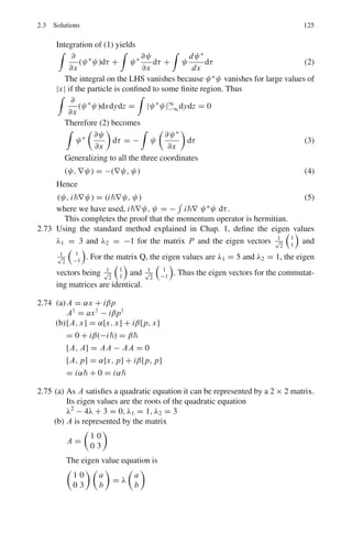 2.3 Solutions 111
2.34 By Moseley’s law
1
λ
= A(Z1 − 1)2
= A(19 − 1)2
(1)
1
λ/4
= A(Z − 1)2
(2)
Dividing (2) by (1) and solving for Z, we get Z = 37
2.3.4 Spin and μ and Quantum Numbers – Stern–Gerlah’s
Experiment
2.35 The existence of electron spin and its value was provided by the Stern–Gerlah
experiment in which a beam of atoms is sent through an inhomogeneous mag-
netic field.
Schematic representation of the Stern–Gerlah experiment. to a force moment
tending to align the magnetic moment along the field direction, but also to
a deflecting force due to the difference in field strength at the two poles of
the particle. Depending on its orientation, the particle will be driven in the
direction of increasing or decreasing field strength. If atoms with all possible
orientations in the field are present, a sharp beam should be split up into 2J +1
components. In Fig. 2.2 the beam is shown to be split up into two components
corresponding to J = 1/2
Fig. 2.2 Schematic drawing
of Stern-Gerlah’s apparatus
2.36 (i) If l  s, then there will be 2s +1 values of j; j = l +s, l +s −1 . . .l −s
If l  s, then there will be 2l +1 values of j; j = s +l, s +l −1 . . . s −l
(ii) The spectroscopic notation for a term is 2S+1
LJ , s, p, d, f . . . refer to
l = 0, 1, 2, 3 . . . respectively.
Term L S J Possible values of J
2
S1/2 0 1/2 1/2 1/2
3
D2 2 1 2 3, 2, 1
5
P3 1 2 3 2, 1
(iii) Obviously the term 5
P3 cannot exist.
 
