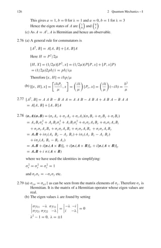 112 2 Quantum Mechanics – I
2.37 (a) By definition the magnetic moment of electron is given by the product of
the charge and the area A contained by the circular orbit.
μ = i A = −
eπr2
T
= −
ωeπr2
2π
=
−emeωr2
2me
= −
eL
2me
(b) μl = −
e
2mc
(L(L + 1))1/2

μs = −(2e/2mc) (S(S + 1))1/2

2.38 The principle of the Stern–Gerlah experiment is described in Problem 2.35.
While the atom is under the influence of inhomogeneous magnetic field the
constant force acting on the atom along y-direction perpendicular to the
straight line path OAF in the absence of the field, is a parabola (just like
an object thrown horizontally in a gravitational field). The equation to the
parabola is
y = kx2
(1)
where k is a constant, Fig 2.3. Let us focus on the atom which deviates upward.
After leaving the field at D, its path along DE is a staright line. It hits the
plate at E so that EF = s. When E D is extrapolated back, let it cut the line
OAF in C.
Taking the origin at O, Eq. (1) satisfies the relation at D,
h = kl2
(2)
Furthermore at D,

dy
dx

D
= 2K x|D = 2K.OA = 2K.l (3)

Dy
dx

D
=
AD
C A
=
h
C A
(4)
Combining (2), (3) and (4), we get
C A =
l
2
(5)
Now the time taken for the atom along the x-component is the same as for
along the y-component. Therefore
t =
l
ν
=

2h
a
1
2
(6)
or
h =
l2
a
2ν2
(7)
 