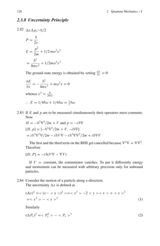 114 2 Quantum Mechanics – I
Magnetic moment for both hydrogen and sodium is
1 Bohr magneton, μB =
e
2me
= 9.27 × 10−24
JT−1
2.40 From Problem 2.38, the distance of separation on the plate
2s =
l(2L + l)
mv2
μB

∂ B
∂y

Therefore, tan θ = s
L+l/2
= 2s
2L+l
=
lμB

∂ B
∂y

2E
=
lμB

∂ B
∂y

2×2kT
Substituting θ = 0.14◦
,l = 1.0 m, ∂ B
∂y
= 6 Tm−1
, k = 1.38 × 10−23
JK−1
And T = 400 K, we find μB = 8.99 × 10−24
J T−1
.
2.41 The total number of electrons is given by adding the numbers as superscripts
for each term. This number which is equal to the atomic number Z is found to
be 35. The transition elements have Z = 21−30, 39−48, 72−80, 104−112,
while the rare earths comprising the Lanthanide series have Z = 57 − 71
and actinides have Z = 89 − 100. Thus the element with Z = 35 does not
correspond to either a transition element or a rare earth element.
2.42 From Fig. 2.3 of Problem 2.38 the separation of the beams as they emerge
from the magnetic field is given by
2h = l2
a/v2
= (l2
μ/mv2
)(∂ B/∂y)
= (l2
/4kT )μ(∂ B/∂y)
Substituting l = 0.07 m, μ = 9.27 × 10−24
J T−1
(∂ B/∂y) = 5 Tmm−1
= 5,000 Tm−1
, k = 1.38 × 10−23
JK−1
, T = 1,250 K.
we find 2l = 3.29 × 10−3
m or 3.29 mm
2.43 (a) The magnetic moment for the silver atom is due to one unpaired electron
(b) In the 3
P0 state the atom has J = 0, therefore the magnetic moment is also
zero.
(c) The beam of neutral atoms with total angular momentum J is split into
2J + 1 components. 2J + 1 = 7, so J = 3
(d) Ratio of intensities,
I1
I2
= (2J1 + 1)/(2J2 + 1) =
2 × 1
2
+ 1
2 × 3
2
+ 1
=
1
2
2.44 Let an electron move in a circular orbit of radius r = 2
/me2
around a proton.
Assume that the z-component of the angular momentum is Lz = . Equating
Lz to the classical angular momentum
Lz =  = mer2
ω (1)
An electron orbiting the proton with frequency v = ω
2π
constitutes a current
i = ωe
2π
 