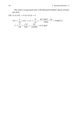 116 2 Quantum Mechanics – I
Term S P D F
l 0 1 2 3
Parity = (−1)l
+1 −1 +1 −1
2.47 J = l + s = 0 + 1/2 = 1/2
F = I + J, I + J − 1, . . . I − J
= 2, 1, 0
2.48 The observed frequency (ω) of radiation from an atom that moves with the
velocity v at an angle θ to the line of sight is given by
ω = ω0(1 + (v/c) cos θ) (1)
where ω0 is the frequency that the atom radiates in its own frame of referenece.
The Doppler shift is then
Δω
ω0
=
ω − ω0
a0
=

v
c

cos θ (2)
As the radiating atoms are subject to random thermal motion, a variety of
Doppler shifts will be displayed. In equilibrium the Maxwellian distribution
gives the fraction dN
N
of atoms with x-component of velocity lying between vx
and vx + dvx
Fig. 2.4 Thermal broadening
due to random thermal
motion
dN
N
=
exp
*
−
vx
U
2
+
√
π
dvx
U
(3)
where u/
√
2 is the root-mean-square velocity for particles of mass M at tem-
perature T . Now
u =

2kT
M
1/2
(4)
where k = 1.38 × 10−23
J/K is Boltzmann’s constant.
Introducing the Doppler widths ΔωD and ΔλD in frequency and wavelength
ΔωD
ω0
=
ΔλD
λ0
=
U
c
=

2kT
Mc2
1/2
(5)
 
