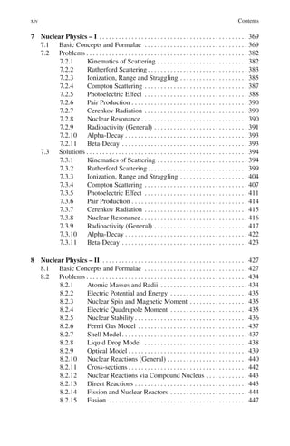 xiv Contents
7 Nuclear Physics – I . . . . . . . . . . . . . . . . . . . . . . . . . . . . . . . . . . . . . . . . . . . . . . 369
7.1 Basic Concepts and Formulae . . . . . . . . . . . . . . . . . . . . . . . . . . . . . . . . 369
7.2 Problems . . . . . . . . . . . . . . . . . . . . . . . . . . . . . . . . . . . . . . . . . . . . . . . . . . 382
7.2.1 Kinematics of Scattering . . . . . . . . . . . . . . . . . . . . . . . . . . . . 382
7.2.2 Rutherford Scattering . . . . . . . . . . . . . . . . . . . . . . . . . . . . . . . 383
7.2.3 Ionization, Range and Straggling . . . . . . . . . . . . . . . . . . . . . 385
7.2.4 Compton Scattering . . . . . . . . . . . . . . . . . . . . . . . . . . . . . . . . 387
7.2.5 Photoelectric Effect . . . . . . . . . . . . . . . . . . . . . . . . . . . . . . . . 388
7.2.6 Pair Production . . . . . . . . . . . . . . . . . . . . . . . . . . . . . . . . . . . . 390
7.2.7 Cerenkov Radiation . . . . . . . . . . . . . . . . . . . . . . . . . . . . . . . . 390
7.2.8 Nuclear Resonance . . . . . . . . . . . . . . . . . . . . . . . . . . . . . . . . . 390
7.2.9 Radioactivity (General) . . . . . . . . . . . . . . . . . . . . . . . . . . . . . 391
7.2.10 Alpha-Decay . . . . . . . . . . . . . . . . . . . . . . . . . . . . . . . . . . . . . . 393
7.2.11 Beta-Decay . . . . . . . . . . . . . . . . . . . . . . . . . . . . . . . . . . . . . . . 393
7.3 Solutions . . . . . . . . . . . . . . . . . . . . . . . . . . . . . . . . . . . . . . . . . . . . . . . . . . 394
7.3.1 Kinematics of Scattering . . . . . . . . . . . . . . . . . . . . . . . . . . . . 394
7.3.2 Rutherford Scattering . . . . . . . . . . . . . . . . . . . . . . . . . . . . . . . 399
7.3.3 Ionization, Range and Straggling . . . . . . . . . . . . . . . . . . . . . 404
7.3.4 Compton Scattering . . . . . . . . . . . . . . . . . . . . . . . . . . . . . . . . 407
7.3.5 Photoelectric Effect . . . . . . . . . . . . . . . . . . . . . . . . . . . . . . . . 411
7.3.6 Pair Production . . . . . . . . . . . . . . . . . . . . . . . . . . . . . . . . . . . . 414
7.3.7 Cerenkov Radiation . . . . . . . . . . . . . . . . . . . . . . . . . . . . . . . . 415
7.3.8 Nuclear Resonance . . . . . . . . . . . . . . . . . . . . . . . . . . . . . . . . . 416
7.3.9 Radioactivity (General) . . . . . . . . . . . . . . . . . . . . . . . . . . . . . 417
7.3.10 Alpha-Decay . . . . . . . . . . . . . . . . . . . . . . . . . . . . . . . . . . . . . . 422
7.3.11 Beta-Decay . . . . . . . . . . . . . . . . . . . . . . . . . . . . . . . . . . . . . . . 423
8 Nuclear Physics – II . . . . . . . . . . . . . . . . . . . . . . . . . . . . . . . . . . . . . . . . . . . . . 427
8.1 Basic Concepts and Formulae . . . . . . . . . . . . . . . . . . . . . . . . . . . . . . . . 427
8.2 Problems . . . . . . . . . . . . . . . . . . . . . . . . . . . . . . . . . . . . . . . . . . . . . . . . . . 434
8.2.1 Atomic Masses and Radii . . . . . . . . . . . . . . . . . . . . . . . . . . . 434
8.2.2 Electric Potential and Energy . . . . . . . . . . . . . . . . . . . . . . . . 435
8.2.3 Nuclear Spin and Magnetic Moment . . . . . . . . . . . . . . . . . . 435
8.2.4 Electric Quadrupole Moment . . . . . . . . . . . . . . . . . . . . . . . . 435
8.2.5 Nuclear Stability . . . . . . . . . . . . . . . . . . . . . . . . . . . . . . . . . . . 436
8.2.6 Fermi Gas Model . . . . . . . . . . . . . . . . . . . . . . . . . . . . . . . . . . 437
8.2.7 Shell Model . . . . . . . . . . . . . . . . . . . . . . . . . . . . . . . . . . . . . . . 437
8.2.8 Liquid Drop Model . . . . . . . . . . . . . . . . . . . . . . . . . . . . . . . . 438
8.2.9 Optical Model . . . . . . . . . . . . . . . . . . . . . . . . . . . . . . . . . . . . . 439
8.2.10 Nuclear Reactions (General) . . . . . . . . . . . . . . . . . . . . . . . . . 440
8.2.11 Cross-sections . . . . . . . . . . . . . . . . . . . . . . . . . . . . . . . . . . . . . 442
8.2.12 Nuclear Reactions via Compound Nucleus . . . . . . . . . . . . . 443
8.2.13 Direct Reactions . . . . . . . . . . . . . . . . . . . . . . . . . . . . . . . . . . . 443
8.2.14 Fission and Nuclear Reactors . . . . . . . . . . . . . . . . . . . . . . . . 444
8.2.15 Fusion . . . . . . . . . . . . . . . . . . . . . . . . . . . . . . . . . . . . . . . . . . . 447
 