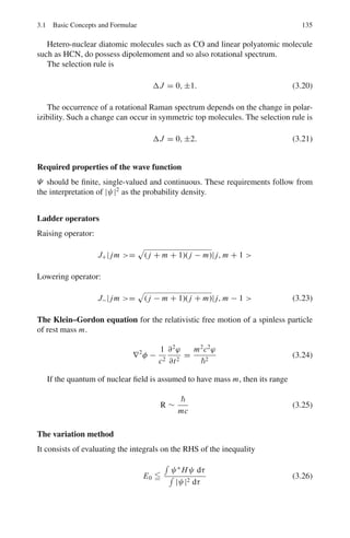 2.3 Solutions 121
deciding the model of the nucleus, that is discarding the electron–proton
hypothesis. Consider the nitrogen nucleus. The electron–proton hypothesis
implies 14 prorons+7 electrons. This means that it must have odd spin because
the total number of particles is odd (21) and Fermi statistics must be obeyed.
In the neutron–proton model the nitrogen nucleus has 7n + 7p = 14 parti-
cles (even). Therefore Bose statistics must be obeyed. If the electronic wave
function for the molecules is symmetric it was shown that the interchange of
nuclei produces a factor (−1)J
(J = rotational quantum number) in the total
wave function of the molecule. Thus, if the nuclei obey Bose statistics sym-
metric nuclear spin function must be combined with even J rotational states
and antisymmetric with odd J. Because of the statistical weight attached to
spin states, the intensity of even rotational lines will be (I + 1)/I as great
as that of neighboring odd rotational lines where I is the nuclear spin. For
Fermi statistics of the nuclei the spin and rotational states combine in a manner
opposite to that stated previously, the odd rotational lines being more intense
in the ratio (I + 1)/I. The experimental ratio (I + 1)/I = 2 for even to odd
lines, giving I = 1, is consistent with the neutron–proton model.
2.60 The vibrational energy level is
En =

n +
1
2

ω, n = 0, 1, 2 . . .
with ω =
√
(k/μ), k being the force constant and μ the reduced mass of the
oscillating atoms.
μ =
mcm0
mc + m0
=
12 × 16
12 + 16
= 6.857 amu
ω =

1908
6.857 × 1.67 × 10−27
1/2
= 4.082 × 1014
S−1
Number of molecules in state En is proportional to exp(−nω/kT ), k being
the Boltzmann constant and T the Kelvin temperature. The probability that
the molecule is in the first excited state is
P1 =
exp(−ω/kT )
∞
0 exp(−nω/kT )
= exp(−ω/kT )[1 − exp(−ω/kT )]
ω
kT
=
1.054 × 10−34
× 4.082 × 1014
1.38 × 10−23 × 1, 000
= 3.1177
Therefore, P1 = exp(−3.117)[1 − exp(−3.1177)]
= 0.042
2.61 The rotational energy state is given by
EJ = J
(J + 1)2
2I
, J = 0, 1, 2 . . .
The state with quantum number J is proportional to (2J + 1) exp(−EJ /kT )
The factor (2J + 1) arises from the J state.
N0/N1 = (1/3) exp

2
/IokT

 