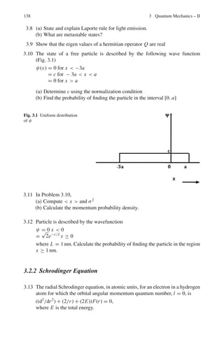124 2 Quantum Mechanics – I
2.68 (a) Let f = ei A
; then f †
=

ei A
†
= e−i A
Therefore f †
f = e−i A
ei A
= 1
Thus ei A
is unitary.
(b) (a) Momentum (b) Parity
2.69 (a) exp(iσx θ) = 1 + iσx θ + (iσx θ)2
/2! + (iσx θ)3
/3! + · · ·
= (1 − θ2
/2! + θ4
/4! . . .) + iσx (θ − θ3
/3! + θ5
/5!. . . .)
= cos θ + iσx sin θ
(where we have used the identity σ2
x = 1)
(b)

ϕ∗
(dψ/dx)dx = ϕ∗
ψ −

(dϕ∗
/dx)ψdx
But ϕ∗
ψ = 0
Hence

ϕ∗

dψ
dx

dx =
 
−dϕ∗
dx

ψdx =

−(dϕ/dx)†
ψdx
Therefore
 d
dx
†
= −d/dx
2.70 (a) [x, Px ]ψ = x Px ψ − Px xψ
= x

−i
∂
∂x

ψ + i
∂
∂x
(xψ)
= −ix
∂ψ
∂x
+ ix
∂ψ
∂x
+ iψ
= iψ
∴ [x, Px ] = i
(b) [x2
, Px ]ψ = x2
(−i∂ ψ/∂x + i
∂
∂x
(x2
ψ)
= −ix2
∂ ψ/∂x + i x2
∂ψ/∂x + i(2x)ψ
= 2ixψ
Therefore [x2
, px ] = 2ix
2.71 By definition a transformation A is said to be linear if for any constant (possi-
bly complex) λ
A(λX) = λ A X
And if for any two vectors x and y
A(x + y) = Ax + Ay
If H is a hermitian operator
(x, Hλy) = (Hx, λy) = λ(Hx, y) = λ(x, Hy) = (x, λHy)
Or Hλy = λHy
for any y. Furthermore
(z, H(x + y)) = (Hz, x + y) = (Hz, x) + (Hz, y)
= (z, Hx) + (z, Hy) = (z, Hx + Hy)
∴ H(x + y) = Hx + Hy
2.72 Consider the equation
∂
∂x
(ψ∗
ψ) = ψ∗ ∂ψ
∂x
+ ψ
dψ∗
dx
(1)
 