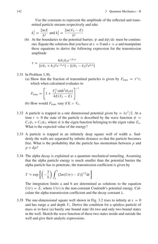 128 2 Quantum Mechanics – I
2.3.8 Uncertainty Principle
2.82 ΔxΔpx∼/2
P =

2x
E =
p2
2m
+ 1/2 mω2
x2
=
2
8mx2
+ 1/2mω2
x2
The ground state energy is obtained by setting ∂E
∂x
= 0
∂E
∂x
= −
2
4mx3
+ mω2
x = 0
whence x2
= 
2mω
∴ E = 1/4ω + 1/4ω = 1
2
ω
2.83 If E and p are to be measured simultaneously their operators must commute.
Now
H = −2
∇2
/2m + V and p = −i∇
[H, p] = [−2
∇2
/2m + V, −i∇]
= i3
∇2
∇/2m − iV ∇ − i3
∇∇2
/2m + i∇V
The first and the third term on the RHS get cancelled because ∇2
∇ = ∇∇2
.
Therefore
[H, P] = −i(V ∇ − ∇V )
If V = constant, the commutator vanishes. To put it differently energy
and momentum can be measured with arbitrary precision only for unbound
particles.
2.84 Consider the motion of a particle along x-direction.
The uncertainty Δx is defined as
(Δx)2
= (x−  x )2
= x2
 −2  x  x  +  x 2
= x2
 −  x 2
(1)
Similarly
(ΔPx )2
= P2
x  −  Px 2
(2)
 