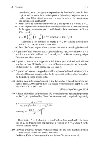 Chapter 3
Quantum Mechanics – II
3.1 Basic Concepts and Formulae
Schrodinger’s equation
i
∂ψ
∂t
= −
2
2μ
∇2
ψ + V (r)ψ (3.1)
−
2
2μ
∇2
ψ + (V − E) ψ = 0 (Time independent equation) (3.2)
Probability density ρ = ψ∗
ψ (3.3)
Continuity equation
∂ρ
∂t
+ ∇. j = 0 (3.4)
where j is the probability current density.
Normalization of the wave function

all space
ρdτ =

all space
ψ∗
n ψndτ = 1 (3.5)
I =

ψmψndτ is called the overlapping integral.
Orthogonality
 +∞
−∞
ψ∗
n (x)ψm(x)dx = 0, if m 
= n (3.6)
131
 