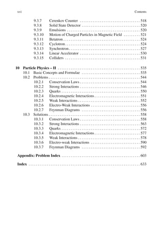 xvi Contents
9.3.7 Cerenkov Counter . . . . . . . . . . . . . . . . . . . . . . . . . . . . . . . . . 518
9.3.8 Solid State Detector . . . . . . . . . . . . . . . . . . . . . . . . . . . . . . . . 520
9.3.9 Emulsions . . . . . . . . . . . . . . . . . . . . . . . . . . . . . . . . . . . . . . . . 520
9.3.10 Motion of Charged Particles in Magnetic Field . . . . . . . . . 521
9.3.11 Betatron . . . . . . . . . . . . . . . . . . . . . . . . . . . . . . . . . . . . . . . . . . 524
9.3.12 Cyclotron. . . . . . . . . . . . . . . . . . . . . . . . . . . . . . . . . . . . . . . . . 524
9.3.13 Synchrotron. . . . . . . . . . . . . . . . . . . . . . . . . . . . . . . . . . . . . . . 527
9.3.14 Linear Accelerator . . . . . . . . . . . . . . . . . . . . . . . . . . . . . . . . . 530
9.3.15 Colliders . . . . . . . . . . . . . . . . . . . . . . . . . . . . . . . . . . . . . . . . . 531
10 Particle Physics – II . . . . . . . . . . . . . . . . . . . . . . . . . . . . . . . . . . . . . . . . . . . . . 535
10.1 Basic Concepts and Formulae . . . . . . . . . . . . . . . . . . . . . . . . . . . . . . . . 535
10.2 Problems . . . . . . . . . . . . . . . . . . . . . . . . . . . . . . . . . . . . . . . . . . . . . . . . . . 544
10.2.1 Conservation Laws . . . . . . . . . . . . . . . . . . . . . . . . . . . . . . . . . 544
10.2.2 Strong Interactions . . . . . . . . . . . . . . . . . . . . . . . . . . . . . . . . . 546
10.2.3 Quarks . . . . . . . . . . . . . . . . . . . . . . . . . . . . . . . . . . . . . . . . . . . 550
10.2.4 Electromagnetic Interactions . . . . . . . . . . . . . . . . . . . . . . . . . 551
10.2.5 Weak Interactions . . . . . . . . . . . . . . . . . . . . . . . . . . . . . . . . . . 552
10.2.6 Electro-Weak Interactions . . . . . . . . . . . . . . . . . . . . . . . . . . . 556
10.2.7 Feynman Diagrams . . . . . . . . . . . . . . . . . . . . . . . . . . . . . . . . 556
10.3 Solutions . . . . . . . . . . . . . . . . . . . . . . . . . . . . . . . . . . . . . . . . . . . . . . . . . . 558
10.3.1 Conservation Laws . . . . . . . . . . . . . . . . . . . . . . . . . . . . . . . . . 558
10.3.2 Strong Interactions . . . . . . . . . . . . . . . . . . . . . . . . . . . . . . . . . 563
10.3.3 Quarks . . . . . . . . . . . . . . . . . . . . . . . . . . . . . . . . . . . . . . . . . . . 572
10.3.4 Electromagnetic Interactions . . . . . . . . . . . . . . . . . . . . . . . . . 577
10.3.5 Weak Interactions . . . . . . . . . . . . . . . . . . . . . . . . . . . . . . . . . . 578
10.3.6 Electro-weak Interactions . . . . . . . . . . . . . . . . . . . . . . . . . . . 590
10.3.7 Feynman Diagrams . . . . . . . . . . . . . . . . . . . . . . . . . . . . . . . . 592
Appendix: Problem Index . . . . . . . . . . . . . . . . . . . . . . . . . . . . . . . . . . . . . . . . . . . 603
Index . . . . . . . . . . . . . . . . . . . . . . . . . . . . . . . . . . . . . . . . . . . . . . . . . . . . . . . . . . . . . 633
 