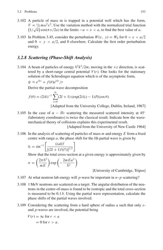 136 3 Quantum Mechanics – II
with a trial function ψ that depends on a number of parameters, and varying these
parmeters until the expectation value of the energy is a minimum. This results in an
upper limit for the ground state energy of the system, which will be close if the form
of the trial function resembles that of the eigen function.
Table 3.3 Clebsch–Gordan coefficients (C.G.C)
1
2
×
1
2
J = 1 1 0 1
m1 m2 M = +1 0 0 −1
+1/2 +1/2 1
+1/2 −1/2
√
1/2
√
1/2
−1/2 +1/2
√
1/2 −
√
1/2
−1/2 −1/2 1
1 ×
1
2
J = 3/2 3/2 1/2 3/2 1/2 3/2
m1 m2 M = +3/2 +1/2 +1/2 −1/2 −1/2 −3/2
+1 +1/2 1
+1 −1/2
√
1/3
√
2/3
0 +1/2
√
2/3 −
√
1/3
0 −1/2
√
2/3
√
1/3
−1 +1/2
√
1/3 −
√
2/3
−1 −1/2 1
1 × 1
J = 2 2 1 2 1 0 2 1 2
m1 m2 M = +2 +1 +1 0 0 0 −1 −1 −2
+1 +1 1
+1 0
 