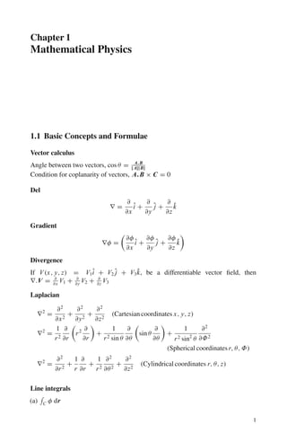 Chapter 1
Mathematical Physics
1.1 Basic Concepts and Formulae
Vector calculus
Angle between two vectors, cos θ = A.B
|A||B|
Condition for coplanarity of vectors, A.B × C = 0
Del
∇ =
∂
∂x
î +
∂
∂y
ĵ +
∂
∂z
k̂
Gradient
∇φ =

∂φ
∂x
î +
∂φ
∂y
ĵ +
∂φ
∂z
k̂

Divergence
If V (x, y, z) = V1î + V2 ĵ + V3k̂, be a differentiable vector field, then
∇.V = ∂
∂x
V1 + ∂
∂y
V2 + ∂
∂z
V3
Laplacian
∇2
=
∂2
∂x2
+
∂2
∂y2
+
∂2
∂z2
(Cartesian coordinates x, y, z)
∇2
=
1
r2
∂
∂r

r2 ∂
∂r

+
1
r2 sin θ
∂
∂θ

sin θ
∂
∂θ

+
1
r2 sin2
θ
∂2
∂Φ2
(Spherical coordinates r, θ, Φ)
∇2
=
∂2
∂r2
+
1
r
∂
∂r
+
1
r2
∂2
∂θ2
+
∂2
∂z2
(Cylindrical coordinates r, θ, z)
Line integrals
(a)

C φ dr
1
 