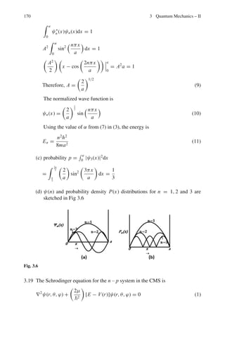 3.2 Problems 137
The Born approximation
Here the entire potential energy of interaction between the colliding particles is
regarded as a perturbation. The approximation works well when the kinetic energy
of the colliding particles is large in comparision with the interaction energy. It there-
fore supplements the method of partial waves.
σ(θ) = | f (θ)|2
(3.27)
where
f (θ) = −K−1
 ∞
0
r sin Kr V (r)dr (3.28)
and
K = 2k sin
θ
2
, k = p. (3.29)
3.2 Problems
3.2.1 Wave Function
3.1 An electron is trapped in an infinitely deep potential well of width L = 106
fm.
Calculate the wavelength of photon emitted from the transition E4 → E3. (See
Problem 3.18).
3.2 Given ψ(x) =
π
α
− 1
4
exp

−α2
x2
2

, calculate Var x
3.3 If ψ(x) = N
x2+a2 , calculate the normalization constant N.
3.4 Find the flux of particles represented by the wave function
ψ(x) = A eikx
+ Be−ikx
3.5 For Klein – Gordon equation obtain expressions for probability density and
current. Explain the significance of the result.
3.6 (a) Find the normalized wave functions for a particle of mass m and energy E
trapped in a square well of width 2a and depth V0  E.
(b) Sketch the first two wave functions in all the three regions. In what respect
do they differ from those for the infinite well depth.
3.7 The Thomas-Reich-Kuhn sum rule connects the complete set of eigen func-
tions and energies of a particle of mass m. Show that

2μ
2
 
k
(Ek − Es)|xsk|2
= 1
 