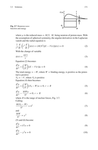 138 3 Quantum Mechanics – II
3.8 (a) State and explain Laporte rule for light emission.
(b) What are metastable states?
3.9 Show that the eigen values of a hermitian operator Q are real
3.10 The state of a free particle is described by the following wave function
(Fig. 3.1)
ψ(x) = 0 for x  −3a
= c for − 3a  x  a
= 0 for x  a
(a) Determine c using the normalization condition
(b) Find the probability of finding the particle in the interval [0, a]
Fig. 3.1 Uniform distribution
of ψ
3.11 In Problem 3.10,
(a) Compute  x  and σ2
(b) Calculate the momentum probability density.
3.12 Particle is described by the wavefunction
ψ = 0 x  0
=
√
2e−x/L
x ≥ 0
where L = 1 nm. Calculate the probability of finding the particle in the region
x ≥ 1 nm.
3.2.2 Schrodinger Equation
3.13 The radial Schrodinger equation, in atomic units, for an electron in a hydrogen
atom for which the orbital angular momentum quantum number, l = 0, is
((d2
/dr2
) + (2/r) + (2E))F(r) = 0,
where E is the total energy.
 