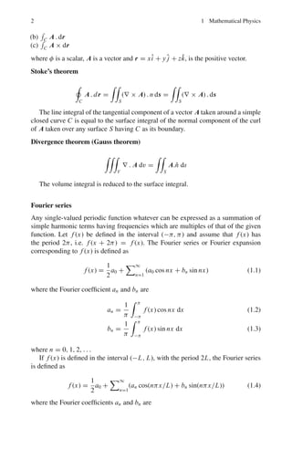 2 1 Mathematical Physics
(b)

C A . dr
(c)

C A × dr
where φ is a scalar, A is a vector and r = xî + y ĵ + zk̂, is the positive vector.
Stoke’s theorem

C
A . dr =

S
(∇ × A) . n ds =

S
(∇ × A) . ds
The line integral of the tangential component of a vector A taken around a simple
closed curve C is equal to the surface integral of the normal component of the curl
of A taken over any surface S having C as its boundary.
Divergence theorem (Gauss theorem)

V
∇ . A dv =

S
A.n̂ ds
The volume integral is reduced to the surface integral.
Fourier series
Any single-valued periodic function whatever can be expressed as a summation of
simple harmonic terms having frequencies which are multiples of that of the given
function. Let f (x) be defined in the interval (−π, π) and assume that f (x) has
the period 2π, i.e. f (x + 2π) = f (x). The Fourier series or Fourier expansion
corresponding to f (x) is defined as
f (x) =
1
2
a0 +
∞
n=1
(a0 cos nx + bn sin nx) (1.1)
where the Fourier coefficient an and bn are
an =
1
π
 π
−π
f (x) cos nx dx (1.2)
bn =
1
π
 π
−π
f (x) sin nx dx (1.3)
where n = 0, 1, 2, . . .
If f (x) is defined in the interval (−L, L), with the period 2L, the Fourier series
is defined as
f (x) =
1
2
a0 +
∞
n=1
(an cos(nπx/L) + bn sin(nπx/L)) (1.4)
where the Fourier coefficients an and bn are
 