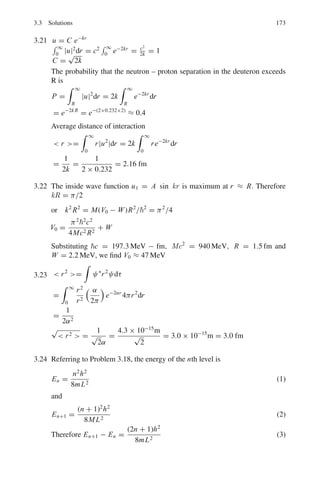140 3 Quantum Mechanics – II
3.17 In Problem 3.16,
(a) Consider the case where m = 0. Make the change of variable μcos θ and
consider a series solution to the equation for (μ). Derive a recurrence rela-
tion for the coefficients of the series solution.
(b) Explain why the series solution should be cut off at some finite term, give
a mechanism for doing this and hence derive another quantum number l.
3.2.3 Potential Wells and Barriers
3.18 (a) The one-dimensional time-independent Schrodinger equation is

−
2
2m

d2
ψ(x)
dx2
+ U(x)ψ(x) = Eψ(x)
Give the meanings of the symbols in this equation.
(b) A particle of mass m is contained in a one-dimensional box of width a.
The potential energy U(x) is infinite at the walls of the box (x = 0 and
x = a) and zero in between (0  x  a).
Solve the Schrodinger equation for this particle and hence show that the
normalized solutions have the form ψn(x) =
2
a
1
2
sin
nπx
a

, with energy
En = h2
n2
/8ma2
, where n is an integer (n  0).
(c) For the case n = 3, find the probability that the particle will be located in
the region a
3
 x  2a
3
.
(d) Sketch the wave-functions and the corresponding probability density dis-
tributions for the cases n = 1, 2 and 3.
3.19 Deuteron is a loose system of neutron and proton each of mass M. Assuming
that the system can be described by a square well of depth V0 and width R,
show that to a good approximation
V0 R2
=

π
2
2

2
M

3.20 Show that the expectation value of the potential energy of deuteron described
by a square well of depth V0 and width R is given by
 V = −V0 A2

R
2
−
sin 2kR
4k

where A is a constant.
3.21 Assuming that the radial wave function
U(r) = rψ(r) = C exp(−kr)
is valid for the deuteron from r = 0 to r = ∞ find the normalization
constant C.
Hence if k = 0.232 fm−1
find the probability that the neutron – proton separa-
tion in the deuteron exceeds 2 fm. Find also the average distance of interaction
for this wave function.
[Royal Holloway University of London 1999]
 