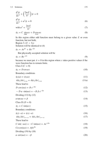 142 3 Quantum Mechanics – II
Use the constants to represent the amplitude of the reflected and trans-
mitted particle streams respectively and take
k2
1 =
2mE
2
and k2
2 =
2m(Vb − E)
2
(b) At the boundaries to the potential barrier, ψ and dψ/dx must be continu-
ous. Equate the solutions that you have at x = 0 and x = a and manipulate
these equations to derive the following expression for the transmission
amplitude
τ =
4ik1k2e−ik1a
[(ik1 + k2)2e−k2a] − [(ik1 − k2)2ek2a]
3.31 In Problem 3.30,
(a) Show that the fraction of transmitted particles is given by Ftrans = τ∗
τ,
which when calculated evaluates to
Ftrans =

1 +
V2
b sinh2
(k2a)
4E(Vb − E)
'−1
(b) How would Ftrans vary if E  Vb.
3.32 A particle is trapped in a one dimensional potential given by = kx2
/2. At a
time t = 0 the state of the particle is described by the wave function ψ =
C1ψ1 + C2ψ2, where ψ is the eigen function belonging to the eigen value En.
What is the expected value of the energy?
3.33 A particle is trapped in an infinitely deep square well of width a. Sud-
denly the walls are separated by infinite distance so that the particle becomes
free. What is the probability that the particle has momentum between p and
p + dp?
3.34 The alpha decay is explained as a quantum mechanical tunneling. Assuming
that the alpha particle energy is much smaller than the potential barrier the
alpha particle has to penetrate, the transmission coefficient is given by
T ≈ exp

−
2

  b
a
[2m(U(r) − E)]1/2
dr

The integration limits a and b are determined as solutions to the equation
U(r) = E, where U(r) is the non-constant Coulomb’s potential energy. Cal-
culate the alpha transmission coefficient and the decay constant λ.
3.35 The one-dimensional square well shown in Fig. 3.2 rises to infinity at x = 0
and has range a and depth V1. Derive the condition for a spinless particle of
mass m to have (a) barely one bound state (b) two and only two bound states
in the well. Sketch the wave function of these two states inside and outside the
well and give their analytic expressions.
 