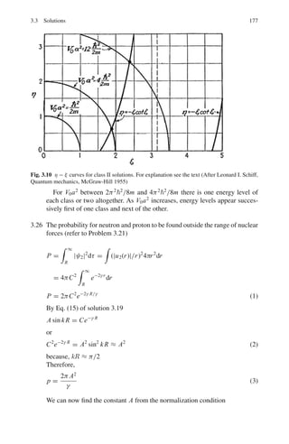 144 3 Quantum Mechanics – II
conditions to sketch the form of ψ(x) in the region around x = 0 for
the cases (i) and (ii).
3.42 A steady stream of particles with energy E( V0) is incident on a potential
step of height V0 as shown in Fig. 3.3.
The wave functions in the two regions are given by
ψ1(x) = A0 exp(ik1x) + A exp(−ik1x)
ψ2(x) = B exp(ik2x)
Write down expressions for the quantities k1 and k2 in terms of E and V0.
Show that
A =

k1 − k2
k1 + k2

A0 and B =

2k1
k1 + k2

A0
and determine the reflection and transmission coefficients in terms of k1 and
k2.
If E = 4 V0/3 show that the reflection and transmission coefficients are 1/9
and 8/9 respectively.
Comment on why A2
+ B2
is not equal to 1.
Fig. 3.3 Potential step
3.43 (a) What boundary conditions do wave-functions obey?
A particle confined to a one-dimensional potential well has a wave-function
given by
ψ(x) = 0 for x  −L/2;
ψ(x) = A cos

3πx
L

for −
L
2
≤ x ≤
L
2
;
ψ(x) = 0 for x 
L
2
(b) Sketch the wave-function ψ(x).
(c) Calculate the normalization constant A.
(d) Calculate the probability of finding the particle in the interval −L
4
 x 
L
4
.
(e) By calculating d2
ψ/dx2
and writing the Schrodinger equation as

−
2
2m
 
d2
ψ
dx2

= Eψ.
show that the energy E corresponding to this wave-function is 9π2
2
2mL2 .
3.44 (a) Sketch the one-dimensional “top hat” potential (1) V = 0 for x  0; (2)
V = W = constant for 0 ≤ x ≤ L; (3) V = 0 for x  L.
(b) Consider particles, of mass m and energy E  W incident on this potential
barrier from the left (x  0). Including possible reflections from the barrier
 