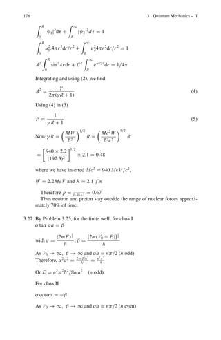 3.2 Problems 145
boundaries, write down general expressions for the wavefunctions in these
regions and the form the time-independent Schrodinger equation takes in
each region. What ratio of wavefunction amplitudes is needed to determine
the transmission coefficient?
(c) Write down the boundary conditions for ψ and dψ/dx at x = 0 and x = L.
(d) A full algebraic solution for these boundary conditions is time consuming.
In the approximation for a tall or wide barrier, the transmission coefficient
T is given by
T = 16

E
W
 
1 −
E
W

e−2αL
, where α2
= 2m
W−E
2

Determine T for electrons of energy E = 2 eV, striking a potential of
value W = 5 eV and width L = 0.3 nm.
(e) Describe four examples where quantum mechanical tunneling is observed.
3.45 A particle of mass m moves in a 2-D potential well, V (x, y) = 0 for 0  x  a
and 0  y  a, with walls at x = 0, a and y = 0, a. Obtain the energy eigen
functions and eigen values.
3.46 A particle of mass m is trapped in a 3-D infinite potential well with sides of
length a each parallel to the x-, y-, z-axes. Obtain an expression for the number
of states N(N  1) with energy, say less than E.
3.47 A particle of mass m is trapped in a hollow sphere of radius R with impenetra-
ble walls. Obtain an expression for the force exerted on the walls of the sphere
by the particle in the ground state.
3.48 Starting from Schrodinger’s equation find the number of bound states for a par-
ticle of mass 2,200 electron mass in a square well potential of depth 70 MeV
and radius 1.42 × 10−13
cm.
[University of Glasgow 1959]
3.49 A beam of particles of momentum k1 are incident on a rectangular potential
well of depth V0 and width a. Show that the transmission amplitude is given by
τ =
4k1k2e−ik1a
(k2 + k1)2
e−ik2a − (k2 − k1)2
eik2a
where k2 =

2m(E − V0)
2
1/2
Show that τ ∗
= 1 when k2a = nπ. Further, show graphically the varia-
tion of T , the transmission coefficient as a function of E/V0, where E is the
incident particle energy.
3.50 (a) What are virtual particles? What are space-like and Time-like four momen-
tum vectors for real and virtual particles?
(b) Derive Klein – Gorden equation and deduce Yukawa’s potential.
 