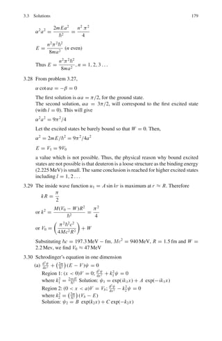 146 3 Quantum Mechanics – II
3.2.4 Simple Harmonic Oscillator
3.51 Show that the wavefunction ψ0(x) = A exp(−x2
/2a2
) is a solution to the
time- independent Schrodinger equation for a simple harmonic oscillator
(SHO) potential.

−
2
2m

d2
ψ/dx2
+

1
2

mω0x2
ψ = Eψ
with energy E0 =
1
2

ω0, and determine a in terms of m and ω0.
The corresponding dimensionless form of this equation is
−d2
ψ/dR2
+ R2
ψ = εψ
where R = x/a and ε = E/E0.
Show that putting ψ(R) = AH (R) exp(−R2
/2) into this equation leads to
Hermite’s equation
d2
H
dR2
− 2R

dH
dR

+ (ε − 1) H = 0
H(R) is a polynomial of order n of the form anRn
+an−2 Rn−2
+an−4 Rn−4
+. . .
Deduce that ε is a simple function of n and that the energy levels are equally
spaced.
[Adapted from the University of London, Royal
Holloway and Bedford New College 2005]
3.52 Show that for a simple harmonic oscillator in the ground state the probability
for finding the particle in the classical forbidden region is approximately 16%
3.53 Determine the energy of a three dimensional harmonic oscillator.
3.54 Show that the zero point energy of a simple harmonic oscillator could not be
lower than ω/2 without violating the uncertainty principle.
3.55 Show that when n → ∞ the quantum mechanical simple harmonic oscillator
gives the same probability distribution as the classical one.
3.56 Derive the probability distribution for a classical simple harmonic oscillator
3.57 The wave function (unnormalized) for a particle moving in a one dimensional
potential well V (x) is given by ψ(x) = exp(−ax2
/2). If the potential is to
have minimum value at x = 0, determine (a) the eigen value (b) the poten-
tial V (x).
3.58 Show that for simple harmonic oscillator Δx.Δpx = (n + 1/2), and that this
is in agreement with the uncertainty principle.
3.59 In HCl gas, a number of absorption lines have been observed with the fol-
lowing wave numbers (in cm−1
): 83.03, 103.73, 124.30, 145.03, 165.51, and
185.86.
Are these vibrational or rotational transitions? (You may assume that tran-
sitions involve quantum numbers that change by only one unit). Explain your
 
