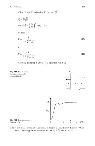 148 3 Quantum Mechanics – II
3.65 Show that (a) the electron density in the hydrogen atom is maximum at r = a0,
where a0 is the Bohr radius (b) the mean radius is 3a0/2
3.66 Refer to the hydrogen wave functions given in Table 3.2. Show that the func-
tions for 2p are normalized.
3.67 Show that the three 3d functions for H-atom are orthogonal to each other.
(Refer to Table 3.2)
3.68 What is the degree of degeneracy for n = 1, 2, 3 and 4 in hydrogen atom?
3.69 What is the parity of the 1s, 2p and 3d states of hydrogen atom.
3.70 Show that the 3d functions of hydrogen atom are spherically symmetric
3.71 In the ground state of hydrogen atom show that the probability (p) for the
electron to lie within a sphere of radius R is
P = 1 − exp (−2R/a0)

1 + 2R/a0 + 2R2
/a2
0

3.72 Locate the position of maximum and minimum electron density in the 2S orbit
(n = 2 and l = 0) of hydrogen atom
3.73 When a negative muon is captured by an atom of phosphorous (Z = 15) in
a high principal quantum number, it cascades down to lower state. When it
reaches inside the electron cloud it forms a hydrogen-like mesic atom with the
phosphorous nucleus.
(a) Calculate the wavelength of the photon for the transition 3d → 2p state.
(b) Calculate the mean lifetimes of this mesic atoms in the 3d-state, consider-
ing that the mean life of a hydrogen atom in the 3d state is 1.6 × 10−8
s.
(mass of muon = 106 MeV)
3.74 The momentum distribution of a particle in three dimensions is given by
ψ(p) = [1/(2π)3/2
]

e−p.r/
ψ(r)dτ. Take the ground state eigen function
ψ(r) =
$
πa3
0
− 1
2
exp (−r/a0)
Show that for an electron in the ground state of the hydrogen atom the
momentum probability distribution is given by
ψ|(p)|2
=
8
π2


a0
5

p2 +


a0
2
4
3.75 In Problem 3.74 (a) show that the most probable magnitude of the momentum
of the electron is /(
√
3 a0) and (b) its mean value is 8/3π a0, where a0 is
the Bohr radius.
3.76 Calculate the radius R inside which the probability for finding the electron in
the ground state of hydrogen atom is 50%.
 